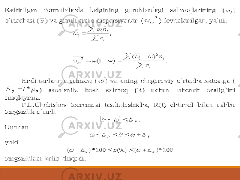 Keltirilgan formulalarda belgining guruhlardagi salmoqlarining (  j) o`rtachasi (  ) va guruhlararo dispersiyadan (    ) foydalanilgan, ya`ni: . ) ( ) 1( , 2 2          i i i i i i i n n w w n n       Endi tanlanma salmoq (  ) va uning chegaraviy o`rtacha xatosiga (  Р P t  *  ) asoslanib, bosh salmoq (R) uchun ishonch oralig`ini aniqlaymiz. P.L.Chebishev teoremasi tasdiqlashicha, R(t) ehtimol bilan ushbu tengsizlik o`rinli Р Р     . Bundan         Р Р Р yoki 100 *) ( (%) 100 *) ( ò ò p         tengsizliklar kelib chiqadi. 