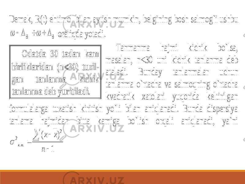 Demak, R(t) ehtimol bilan aytish mumkin, b elgining bosh salmog`i ushbu ò ò        oraliqda yotadi. Tanmanma hajmi kichik bo`lsa, masalan, n<30 uni kichik tanlanma deb ataladi. Bunday tanlanmalar u chun tanlanma o`rtacha va salmoqning o`rtacha kvadratik xatolari yuqorida keltirilgan formulalarga tuzatish kiritish yo`li bilan aniqlanadi. Bunda dispersiya tanlama hajmidan bitta kamiga bo`lish orqali aniqlanadi, ya`ni 1 ) ( 2 2 ..     n х х тк  Odatda 30 tadan kam birliklaridan (n  30) tuzil - gan tanlanma kichik tanlanma deb yuritiladi. 