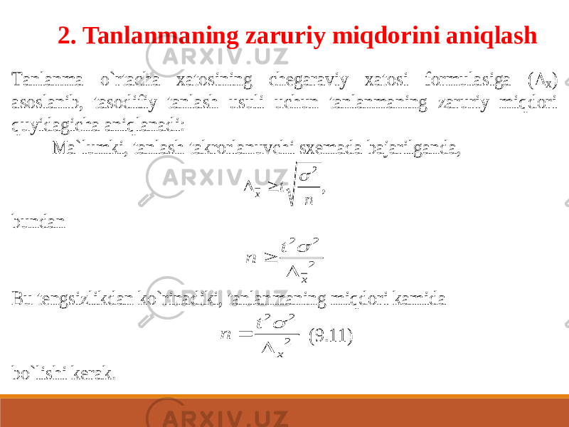 2. Tanlanmaning zaruriy miqdorini aniqlashTanlanma o`rtacha xatosining chegaraviy xatosi formulasiga (  x) asoslanib, tasodifiy tanlash usuli uchun tanlanmaning zaruriy miqdori quyidagicha aniqlanadi: Ma`l umki, tanlash takrorlanuvchi sxemada bajarilganda, , 2 n t x    bundan 2 2 2 x t n    Bu tengsizlikdan ko`rinadiki, tanlanmaning miqdori kamida 2 2 2 x t n    (9.11) bo`lishi kerak. 