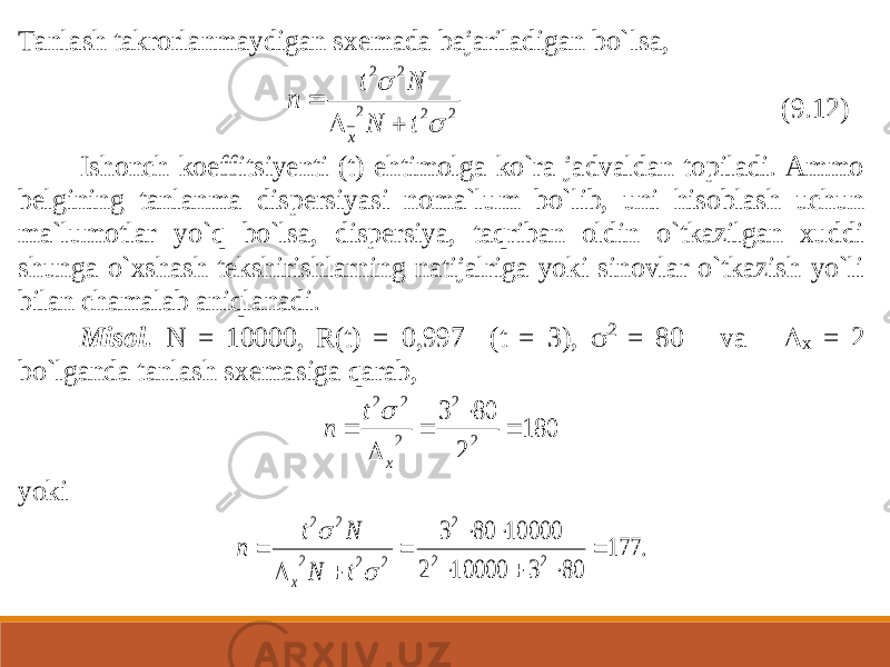 Tanlash takrorlanmaydigan sxemada bajariladigan bo` lsa, 2 2 2 2 2   t N N t n x    (9.12) Ishonch koeffitsiyenti (t) ehtimolga ko`ra jadvaldan topiladi. Ammo belgining tanlanma dispersiyasi noma`lum bo`lib, uni hisoblash uchun ma`lumotlar yo`q bo`lsa, dispersiya, taqriban oldin o`tkazilgan xuddi shunga o`xshash tekshirishlarning natijalriga yoki sinovlar o`tkazish yo`li bilan chamalab aniqlanadi. Misol. N = 10000, R(t) = 0,997 (t = 3),  2 = 80 va  x = 2 bo`lganda tanlash sxemasiga qarab, 180 2 80 3 2 2 2 2 2      x t n  yoki . 177 80 3 10000 2 10000 80 3 2 2 2 2 2 2 2 2             t N N t n x 