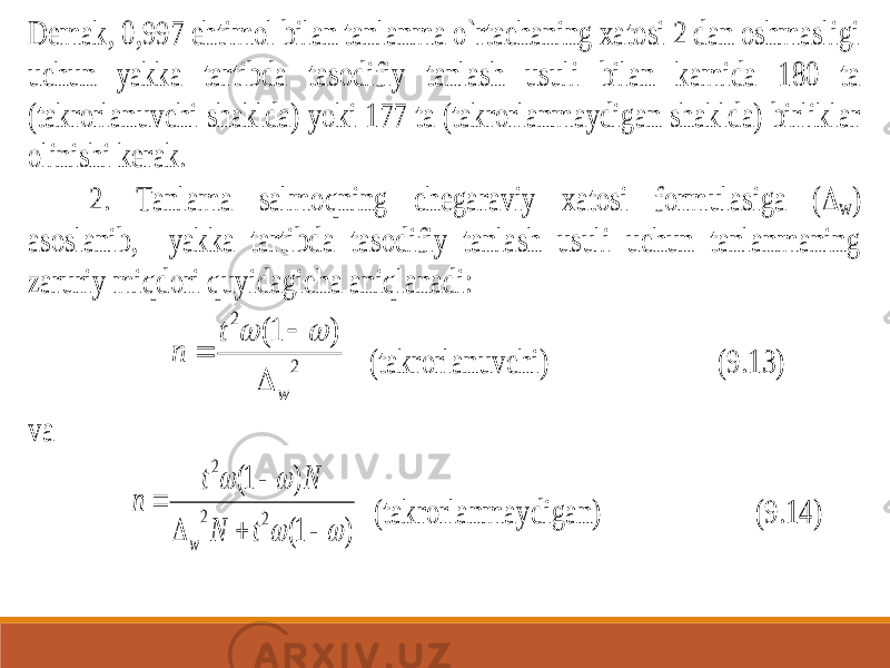 D emak, 0,997 ehtimol bilan tanlanma o`rtachaning xatosi 2 dan oshmasligi uchun yakka tartibda tasodifiy tanlash usuli bilan kamida 180 ta (takrorlanuvchi shaklda) yoki 177 ta (takrorlanmaydigan shaklda) birliklar olinishi kerak. 2. Tanlama salmoqning chega raviy xatosi formulasiga (  w ) asoslanib, yakka tartibda tasodifiy tanlash usuli uchun tanlanmaning zaruriy miqdori quyidagicha aniqlanadi: 2 2 ) 1( w t n      (takrorlanuvchi) (9.13) va ) 1( ) 1( 2 2 2          t N N t n w (takrorlanmaydigan) (9.14) 