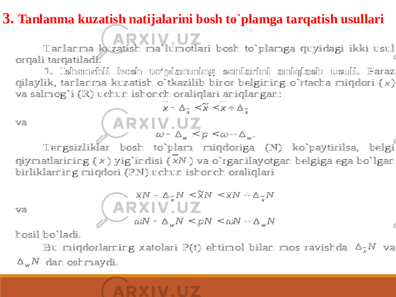 Tanlanma kuzatish ma`lumotlari bosh to`plamga quyidagi ikki usul orqali tarqatiladi. 1. Ishonchli bosh to’plamning sonlarini aniqlash usuli. Faraz qilaylik, tanlanma kuzatish o`tkazilib bir or belgining o`rtacha miqdori ( х ) va salmog`i (R) uchun ishonch oraliqlari aniqlangan: x x x x x       ~ va .w w p         Tengsizliklar bosh to`plam miqdoriga (N) ko`paytirilsa, belgi qiymatlarining ( x ) yig` indisi ( Nx ) va o`rganilayotgan belgiga ega bo`lgan birliklarning miqdori (PN) uchun ishonch oraliqlari N N x N x N N x x x       ~ va N N pN N N w w         hosil bo`ladi. Bu miqdorlarning xatolari P(t) ehtimol bilan mos ravishda Nx  va N w  dan oshmaydi. 3. Tanlanma kuzatish natijalarini bosh to`plamga tarqatish usullari 