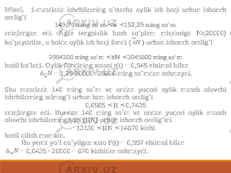 Misol. 1 -masalada ishchilarning o`rtacha oylik ish haqi uchun ishonch oralig`i m so&#39; ming 152,29 x m so&#39; ming 149,71   aniqlangan edi. Agar tengsizlik bosh to`plam miqdoriga Nq20000) ko`paytirilsa, u holda oylik ish haqi fondi ( Nx ) uchun ishonch oralig`i m so&#39; ming 3045800 N x m so&#39; ming 2994200   hosil bo`ladi. Oylik fondining xatosi r(t) = 0,945 ehtimol bilan Nx  = 1,29∙20000=25800 ming so`mdan oshmaydi. Shu masalada 140 ming so`m va undan yuqori oylik maosh oluvchi ishchilarning salmog`i uchun ham ishonch oralig`i 0,6565  R  0,7435 aniqlangan edi. Bundan 140 ming so`m va undan yuqori oylik maosh oluvchi ishc hilarning soni (RN) uchun ishonch oralig`ini 13130  RN  14870 kishi hosil qilish mumkin. Bu yerda yo`l qo`yilgan xato P(t) = 0,997 ehtimol bilan N w  = 0,0435 ∙ 20000 = 870 kishidan oshmaydi. 