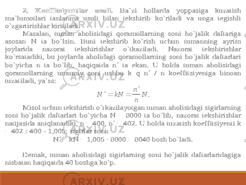 2. Koeffitsiyentlar usuli. Ba`zi hollarda yo ppasiga kuzatish ma`lumotlari tanlanma usuli bilan tekshirib ko`riladi va unga tegishli o`zgartirishlar kiritiladi. Masalan, tuman aholisidagi qoramollarning soni ho`jalik daftariga asosan N ta bo`lsin. Buni tekshirib ko`rish uchun tumanning ayrim joylarid a nazorat tekshirishlar o`tkaziladi. Nazorat tekshirishlar ko`rsatadiki, bu joylarda aholidagi qoramollarning soni ho`jalik daftarlari bo`yicha n ta bo`lib, haqiqatda n  ta ekan. U holda tuman aholisidagi qoramollarning umumiy soni ushbu k q n  / n koeffit siyentga binoan tuzatiladi, ya`ni:     N kN n n N . Misol uchun tekshirish o`tkazilayotgan tuman aholisidagi sigirlarning soni ho`jalik daftarlari bo`yicha N = 8000 ta bo`lib, nazorat tekshirishlar natijasida aniqlanadiki, n = 400, n  = 402. U holda t uzatish koeffitsiyenti k = 402 : 400 - 1,005; sigirlar soni: N  = kN = 1,005 ∙ 8000 = 8040 bosh bo`ladi. Demak, tuman aholisidagi sigirlarning soni ho`jalik daftarlaridagiga nisbatan haqiqatda 40 boshga ko`p. 