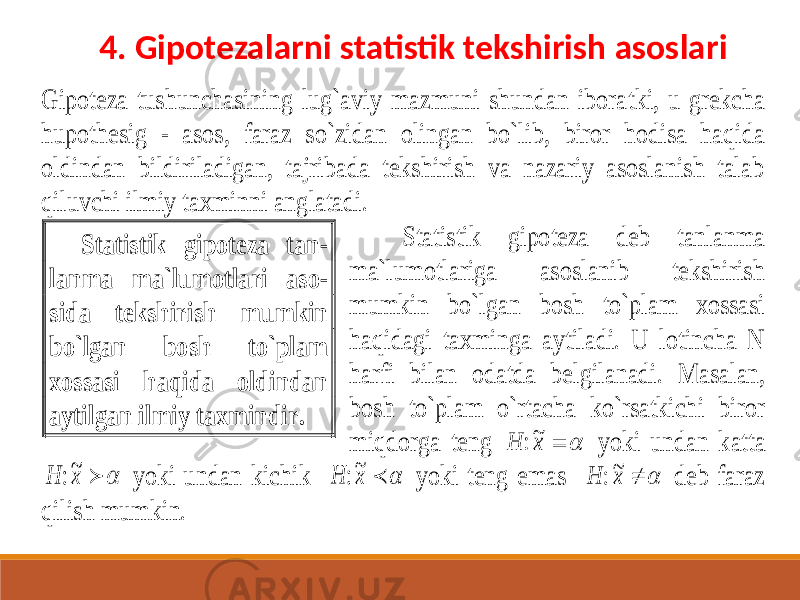 Gipoteza tushunchasining lug`aviy mazmuni shundan ibora tki, u grekcha hupothesig - asos, faraz so`zidan olingan bo`lib, biror hodisa haqida oldindan bildiriladigan, tajribada tekshirish va nazariy asoslanish talab qiluvchi ilmiy taxminni anglatadi. Statistik gipoteza deb tanlanma ma`lumotlariga asoslanib tekshirish mumkin bo`lgan bosh to`plam xossasi haqidagi taxminga aytiladi. U lotincha N harfi bilan odatda belgilanadi. Masalan, bosh to`plam o`rtacha ko`rsatkichi biror miqdorga teng H x:~   yoki undan katta H x:~   yoki undan kichik H x:~   yoki teng emas H x:~   deb faraz qilish mumkin. Statistik gipoteza tan - lanma ma`lumotlari aso - sida tekshirish mumkin bo`lgan bosh to`plam xossasi haqida oldindan aytilgan ilmiy taxmindir. 4. Gipotezalarni statistik tekshirish asoslari 