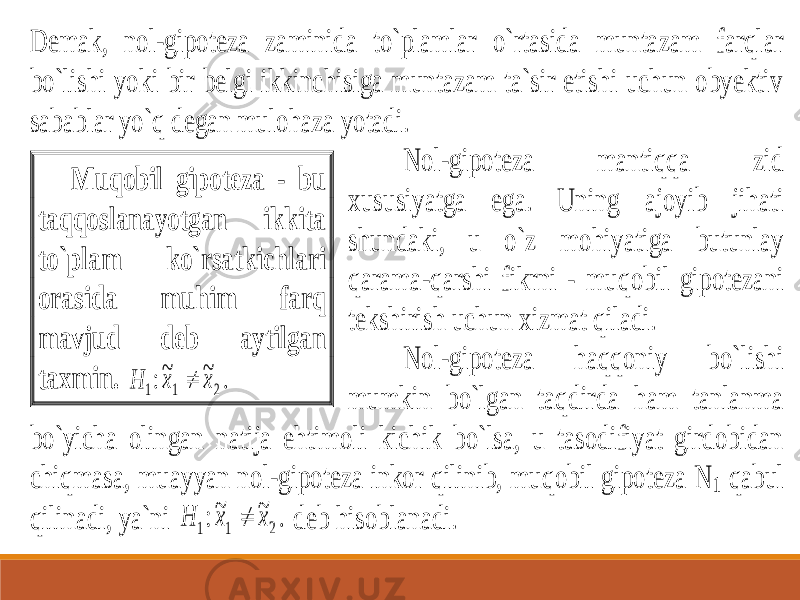 Demak, nol -gipoteza zaminida to`plamlar o`rtasida muntazam farqlar bo`lishi yoki bir belgi ikkinchisiga muntazam ta`sir etishi uchun obyektiv sabablar yo`q degan mulohaza yotadi. Nol -gipoteza mantiqqa zid xususiyatga ega. Uning ajoyib jihati shundaki, u o`z mohiyatiga butunlay qarama -qarshi fikrni - muqobil gipot ezani tekshirish uchun xizmat qiladi. Nol -gipoteza haqqoniy bo`lishi mumkin bo`lgan taqdirda ham tanlanma bo`yicha olingan natija ehtimoli kichik bo`lsa, u tasodifiyat girdobidan chiqmasa, muayyan nol -gipoteza inkor qilinib, muqobil gipoteza N 1 qabul qili nadi, ya`ni Н х х 1 1 2 :~ ~ .  deb hisoblanadi. Muqobil gipoteza - bu taqqoslanayotgan ikkita to`plam ko`rsatkichlari orasida muhim farq mavjud deb aytilgan taxmin. Н х х 1 1 2 :~ ~ .  