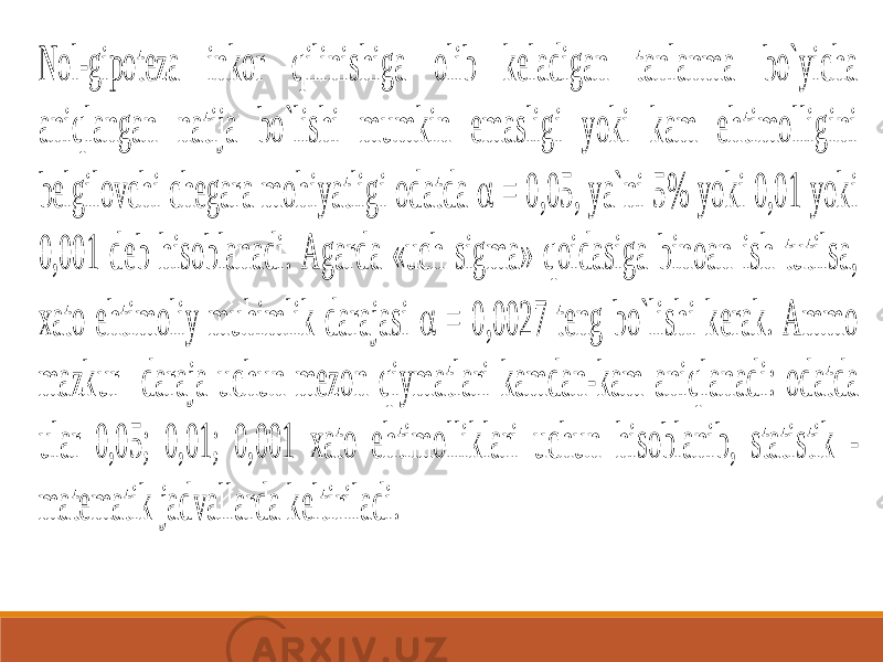 Nol -gipoteza inkor qilinishiga olib keladigan tanlanma bo`yicha aniqlangan natija bo`lishi mumkin emasligi yoki kam ehtimolligini belgilovchi chegara mohiyatligi odatda  = 0,05, ya`ni 5% yoki 0,01 yoki 0, 001 deb hisoblanadi. Agarda «uch sigma» qoidasiga binoan ish tutilsa, xato ehtimoliy muhimlik darajasi  = 0,0027 teng bo`lishi kerak. Ammo mazkur daraja uchun mezon qiymatlari kamdan -kam aniqlanadi: odatda ular 0,05; 0,01; 0,001 xato ehtimolliklari uchun hisoblanib, statistik - matematik jadvallarda keltiriladi. 