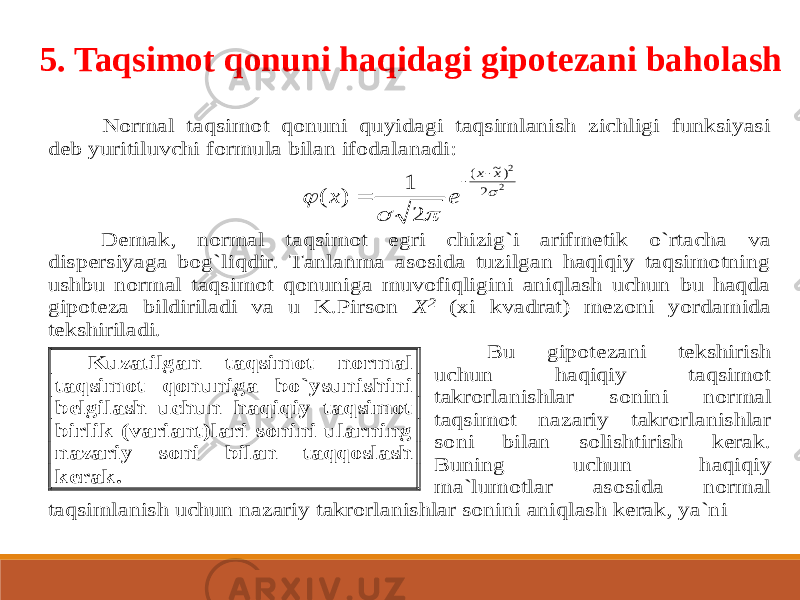 5. Taqsimot qonuni haqidagi gipotezani baholashNormal taqsimot qonuni quyidagi taqsimlanish zichligi funksiyasi deb yuritiluvchi formula bilan ifodalanadi: 2 2 2 )~ ( 2 1 ) (     x x e x    Demak, norm al taqsimot egri chizig`i arifmetik o`rtacha va dispersiyaga bog`liqdir. Tanlanma asosida tuzilgan haqiqiy taqsimotning ushbu normal taqsimot qonuniga muvofiqligini aniqlash uchun bu haqda gipoteza bildiriladi va u K.Pirson X 2 (xi kvadrat) mezoni yordamida tekshiriladi. Bu gipotezani tekshirish uchun haqiqiy taqsimot takrorlanishlar sonini nor mal taqsimot nazariy takrorlanishlar soni bilan solishtirish kerak. Buning uchun haqiqiy ma`lumotlar asosida normal taqsimlanish uchun nazariy takrorlanishlar sonini aniqlash kerak, ya`ni Kuzatilgan taqsimot normal taqsimot qonuniga bo`ysunishini belgilash uchun haqiqiy taqsimot birlik (variant)lari sonini ularning nazariy soni bilan taqqoslash kerak. 