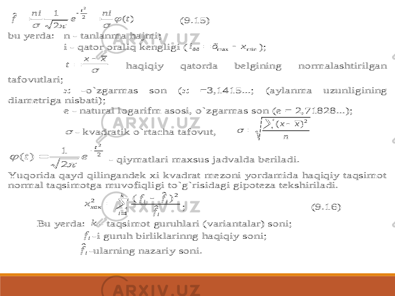 ) ( 2 1 ˆ 2 2 t ni e ni f t        (9.15) bu yerda: n - tanlanma haj mi; i - qator oraliq kengligi ( mi n max x õ iãð   ); t x x    haqiqiy qatorda belgining normalashtirilgan tafovutlari;  -o`zgarmas son (  =3,1415...; (aylanma uzunligining diametriga nisbati); e - natural logarifm asosi, o`zgarmas so n (e = 2,71828...);  - kvadratik o`rtacha tafovut, n x x    2) (  2 2 2 1 ) ( t e t     - qiymatlari maxsus jadvalda beriladi. Yuqorida qayd qilingandek xi kvadrat mezoni yordamida haqiqiy taqsimot normal taqsimotga muvofiqli gi to`g`risidagi gipoteza tekshiriladi.     k i i i i хак f f f x 1 2 2 ˆ ) ˆ ( ; (9.16) Bu yerda: k - taqsimot guruhlari (variantalar) soni; if -i guruh birliklarinng haqiqiy soni; ifˆ -ularning nazariy son i. 