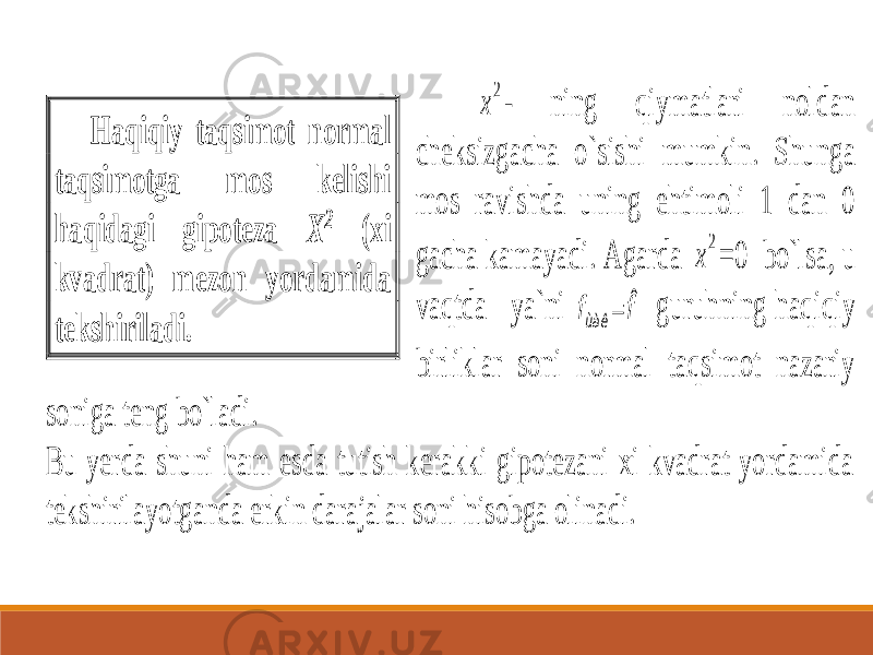  2 x - ning qiymatlari noldan cheksizgacha o`sishi mumkin. Shunga mos ravishda uning ehtimoli 1 dan 0 gacha kamayadi. Agarda 2 x =0 bo`lsa, u vaqtda ya`ni f fùàê ˆ  guruhning haqiqiy birliklar soni normal taqsimot nazariy soniga teng bo`ladi. Bu yerda shuni ham esda tutish kerakki gipotezani xi kvadrat yordamida tekshirilayotganda erkin darajalar soni hisobga olinadi. Haqiqiy taqsimot normal taqsimotga mos kelishi haqidagi gipoteza X 2 (xi kvadrat) mezon yordamida tekshiriladi. 