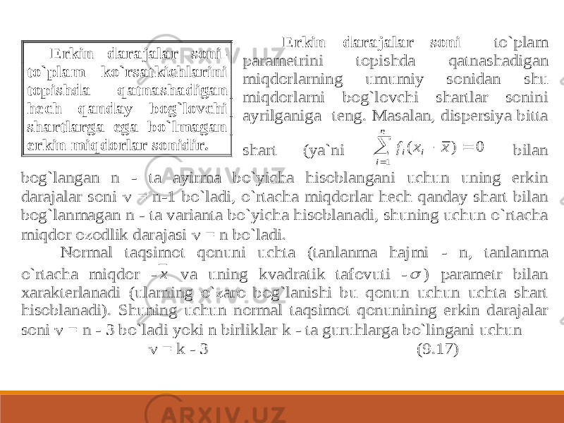  Erkin darajalar soni to`plam parametrini topishda qatn ashadigan miqdorlarning umumiy sonidan shu miqdorlarni bog`lovchi shartlar sonini ayrilganiga teng. Masalan, dispersiya bitta shart (ya`ni f x x i i n i     1 0 ( ) bilan bog`langan n - ta ayirma bo`yicha hisoblangani uchun uning erkin darajalar soni  = n -1 b o`ladi, o`rtacha miqdorlar hech qanday shart bilan bog`lanmagan n - ta varianta bo`yicha hisoblanadi, shuning uchun o`rtacha miqdor ozodlik darajasi  = n bo`ladi. Normal taqsimot qonuni uchta (tanlanma hajmi - n, tanlanma o`rtacha miqdor - x va uning kvadratik tafovuti - ) parametr bilan xarakterlanadi (ularning o`zaro bog`lanishi bu qonun uchun uchta shart hisoblanadi). Shuning uchun normal taqsimot qonunining erkin darajalar soni  = n - 3 bo`ladi yoki n birliklar k - ta guruhlarga bo`lingani uchun  = k - 3 (9.17) Erkin darajalar soni - to`plam ko`rsatkichlarini topishda qatnashadigan hech qanday bog`lovchi shartlarga ega bo`lmagan erkin miqdorlar sonidir. 