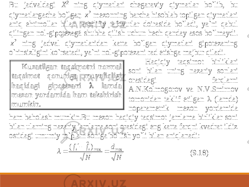 Bu jadvaldagi X 2 ning qiymatlari chegaraviy qiymatlar bo`lib, bu qiymatlargacha bo`lgan 2 x mezonning barcha hisoblab topilgan qiymatlari aniq ehtimollar bil an tasodifiy tafovutlar doirasida bo`ladi, ya`ni qabul qilingan nol -gipotezaga shubha qilish uchun hech qanday asos bo`lmaydi. 2 x ning jadval qiymatlaridan katta bo`lgan qiymatlari gipotezaning o`rinsizligini ko`rsatadi, ya`ni nol -gipotez ani rad etishga majbur qiladi. Haqiqiy taqsimot birliklari soni bilan uning nazariy sonlari orasidagi farqlarni A.N.Kolmogorov va N.V.Smirnov tomonidan taklif etilgan  (lamda) noparametrik mezon yordamida ham baholash mumkin.Bu mezon haqiqiy taqsimot jamlama birliklar soni bilan ularning nazariy jamlama soni orasidagi eng katta farqni kvadrat ildiz ostidagi umumiy to`plam soniga bo `lish yo`li bilan aniqlanadi: N d N f f i i max max) ˆ (     (9.18) Kuzatilgan taqsimotni normal taqsimot qonuniga muvofiqligi haqidagi gipotezani  lamda mezon yordamida ham tekshirish mumkin. 