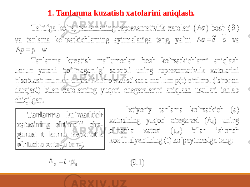  1. Tanlanma kuzatish xatolarini aniqlash.Ta`rifga ko`ra, tanlamaning repreze ntativlik xatolari ( a  ) bosh ( a~ ) va tanlama ko`rsatkichlarning ayirmalariga teng, ya`ni a a a    ~ va w p p    Tanlanma kuzatish ma`lumotlari bosh ko`rsatkichlarni aniqlash uchun yetarli bo`lmagan ligi sababli uning reprezentativlik xatolarini hisoblash mumkin emas. Ammo statistikada ma`lum p(t) ehtimol (ishonch darajasi) bilan xatolarning yuqori chegaralarini aniqlash usullari ishlab chiqilgan. Ixtiyoriy tanlama ko`rsatkich (a) xatosining yuqori chegarasi (  a) uning o`rtacha xatosi (  a) bilan ishonch koeffitsiyentining (t) ko`paytmasiga teng: a a t    (9.1) Tanlanma ko`rsatkich xatosining ehtimolli che - garasi t karra kvadratik o`rtacha xatoga teng. 