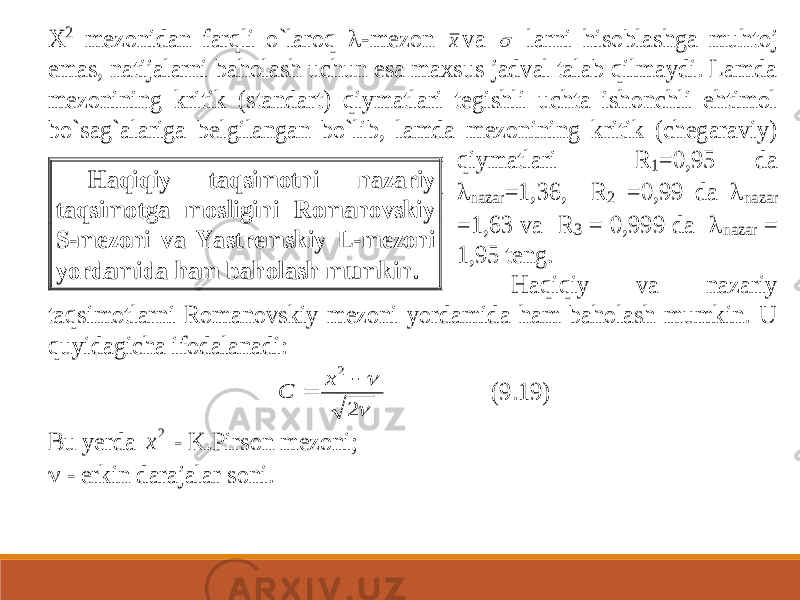 X 2 mezonidan farqli o`laroq  -mezon х va  larni hisoblashga muhtoj emas, natijalarni baholash uchun esa maxsus jadval talab qilmaydi. Lamda m ezonining kritik (standart) qiymatlari tegishli uchta ishonchli ehtimol bo`sag`alariga belgilangan bo`lib, lamda mezonining kritik (chegaraviy) qiymatlari R 1=0,95 da  nazar =1,36, R 2 =0,99 da  nazar =1,63 va R 3 = 0,999 da  nazar = 1,95 teng . Haqiqiy va nazariy taqsimotlarni Romanovskiy mezoni yordamida ham baholash mumkin. U quyidagicha ifodalanadi:   2 2   x C (9.19) Bu yerda 2 x - K.Pirson mezoni;  - erkin darajalar soni. Haqiqiy t aqsimotni nazariy taqsimotga mosligini Romanovskiy S -mezoni va Yastremskiy L -mezoni yordamida ham baholash mumkin. 