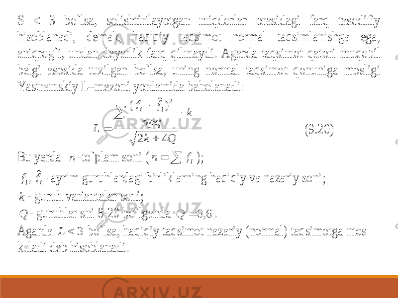 S  3 bo`lsa, solishtirilayotgan miqdorlar orasidagi farq tasodifiy hisoblanadi, demak, haqiqiy taqsimot normal taqsimlanishga ega, aniqrog`i, undan deyarlik farq qilm aydi. Agarda taqsimot qatori muqobil belgi asosida tuzilgan bo`lsa, uning normal taqsimot qonuniga mosligi Yastremskiy L – mezoni yordamida baholanadi: Q k k npq f f L i i 4 2 ) ˆ ( 2      (9.20) Bu yerda n -to`plam soni (   if n ); i i f f ˆ , - ayrim guruhlardagi birliklarning haqiqiy va nazariy soni; k - guruh variantalar soni; Q - guruhlar sni 8 -20 bo`lganda 6, 0  Q . Agarda 3  L bo`lsa, haqiqiy taqsimot nazariy (no rmal) taqsimotga mos keladi deb hisoblanadi. 