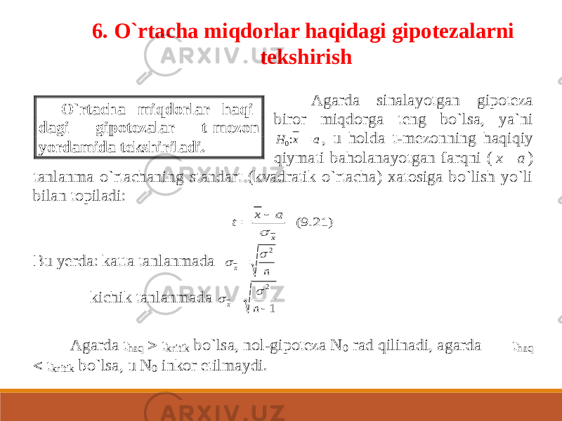 6. O`rtacha miqdorlar haqidagi gipotezalarni tekshirish Agarda sinalayotgan gipoteza biror miqdorga teng bo`lsa, ya`ni H x a 0:  , u holda t -mezonning haqiqiy qiymati baholanayotgan farqni ( a x  ) tanlanma o`rtachaning standart (kvadratik o`rtacha) xatosiga bo`lish yo`li bilan topiladi: (9.21) x a x t    Bu yerda: katta tanlanmada n x 2    kichik tanlanmada 1 2   n x   Agarda t haq  tkritik bo`lsa, nol -gipoteza N 0 rad qilinadi, agarda t haq  tkritik bo`lsa, u N 0 inkor etilmaydi. O`rtacha miqdorlar haqi - dagi gipotezalar t -mezon yordamida tekshiriladi. 