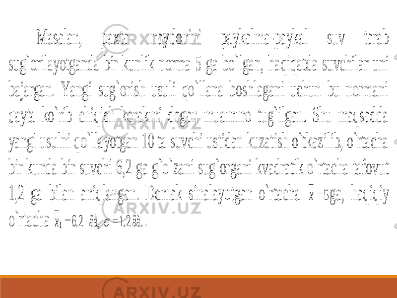 Masalan, paxta maydonini paykalma -paykal suv tarab sug`orilayotganda bir kunlik norma 5 ga bo`lgan, ha qiqatda suvchilar uni bajargan. Yangi sug`orish usuli qo`llana boshlagani uchun bu normani qayta ko`rib chiqish kerakmi degan muammo tug`ilgan. Shu maqsadda yangi usulni qo`llayotgan 10 ta suvchi ustidan kuzatish o`tkazilib, o`rtacha bir kunda bir suvchi 6 ,2 ga g`o`zani sug`organi kvadratik o`rtacha tafovut 1,2 ga bilan aniqlangan. Demak sinalayotgan o`rtacha x  5 ga, haqiqiy o`rtacha ãà. 1.2 = ãà, 2.6 1   x . 