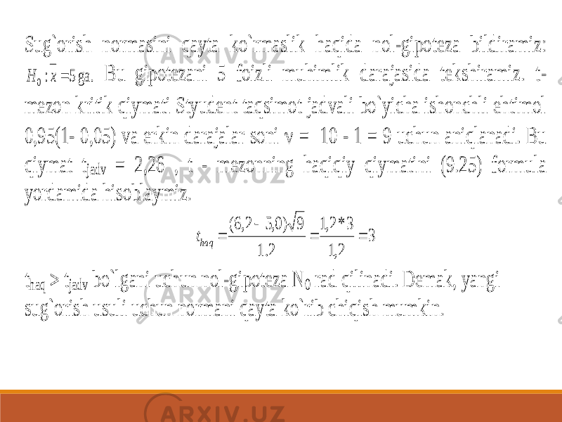 Sug`orish normasini qayta ko`rmaslik haqida nol -gipoteza bildiramiz: ga. 5 :0  x H Bu gipotezani 5 foizli muhimlik darajasida tekshiramiz. t - mezon kritik qiymati Styudent taqsimot jadvali bo`yicha ishonchli ehtimol 0,95(1 - 0,05) va erkin darajalar soni  = 10 - 1 = 9 uchun aniqlanadi. Bu qiymat t jadv = 2,26 , t - mezonning haqiqiy qi ymatini (9.25) formula yordamida hisoblaymiz. 3 2,1 3 * 2,1 2.1 9 )0,5 2,6(     haqt thaq  tjadv bo`lgani uchun nol -gipoteza N 0 rad qilinadi. Demak, yangi sug`orish usuli uchun normani qayta ko`rib chiqish mumkin. 