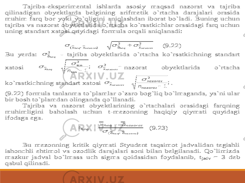 Tajriba -eksperimental ishlarda asosiy maqsad nazorat va taj riba qilinadigan obyektlarda belgining arifmetik o`rtacha darajalari orasida muhim farq bor yoki yo`qligini aniqlashdan iborat bo`ladi. Buning uchun tajriba va nazorat obyektlarida o`rtacha ko`rsatkichlar orasidagi farq uchun uning standart xatosi quyidagi formula orqali aniqlanadi: 2 2 ) ( n a z o r a t h a q n a z o ra t h a q x õ x x       (9.22) Bu yerda: 2 h a qõ  - tajriba obyektlarida o`rtacha ko`rsatkichning standart xatosi    2 tan 2tan ; 1 n a z o ra t h a q x x n    nazorat obyektlarida o`rtacha ko`rsatkichning standart xatosi ; 1 2   nazorat nazorat x n n a zo r a t   . (9.22) formula tanlanma to`plamlar o`zaro bog`liq bo`lmaganda, ya`ni ular bir bosh to`plamdan olinganda qo`llanadi. Tajriba va nazorat obyektlarining o`rtachalari orasidagi farqning muhimligini baholash uchun t -mezonning haqiqiy qiymati quyidagi ifodaga e ga. ) ( n a z o r a t h a q õ õ nazorat haq haq õ x t     (9.23) Bu mezonning kritik qiymati Styudent taqsimot jadvalidan tegishli ishonchli ehtimol va ozodlik darajalari soni bilan belgilanadi. Qo`limizda mazkur jadval bo`lmasa uch sigma qoidasidan foydalanib, t jadv = 3 deb qabul qilin adi. 