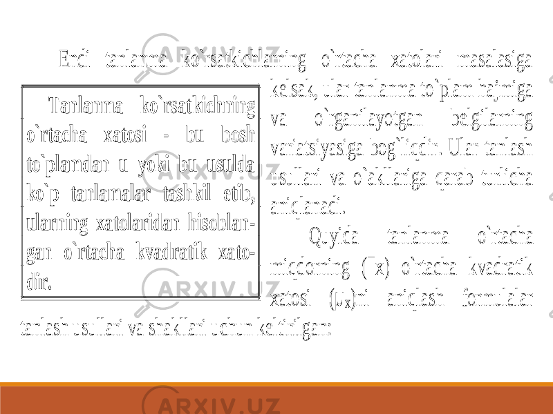  Endi tanlanma ko`rsatkichlarning o`rtacha xatolari masalasiga kelsak, ular tanlanma to`plam hajmiga va o`rganilayotgan belgilarning variatsiyasiga bog`liqdir. Ular tanlash usullari va o`akllariga qarab turlicha aniqlanadi. Quyida tanlanma o`rta cha miqdorning (  x) o`rtacha kvadratik xatosi ( µ x)ni aniqlash formulalar tanlash usullari va shakllari uchun keltirilgan: Tanlanma ko`rsatkichning o`rtacha xatosi - bu bosh to`plamdan u yoki bu usulda ko`p tanlamalar tashkil etib, ularning xatolaridan hisoblan - gan o`rtacha kvadratik xato - dir. 