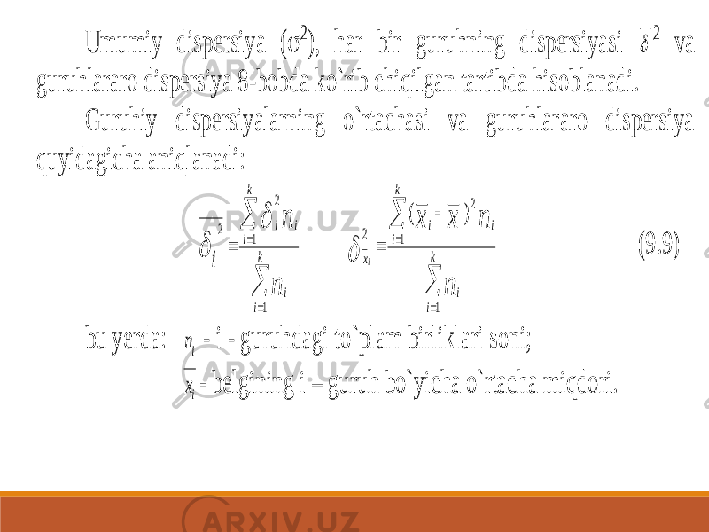 Umumiy dispe rsiya (  2 ), har bir guruhning dispersiyasi  2 va guruhlararo dispersiya 8 -bobda ko`rib chiqilgan tartibda hisoblanadi. Guruhiy dispersiyalarning o`rtachasi va guruhlararo dispersiya quyidagicha aniqlanadi:      k i i k i i i n n i 1 1 2 2         k i i i k i i x n n x x i 1 1 2 2 ) (  (9.9) bu yerda: in - i - guruhdagi to`plam birliklari soni; ix - belgining i – guruh bo`yicha o`rtacha miqdori. 