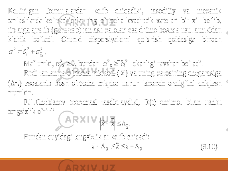 Keltirilgan formulalardan kelib chiqadiki, tasodifiy va mexanik tanl ashlarda ko`rsatkichlarning o`rtacha kvadratik xatolari bir xil bo`lib, tiplarga ajratib (guruhlab) tanlash xatolari esa doimo boshqa usullarnikidan kichik bo`ladi. Chunki dispersiyalarni qo`shish qoidasiga binoan 2 2 2 ix i      . Ma`lumki,  2 x  0, bundan  2 x    i 2 ekanligi ravshan bo`ladi. Endi tanlanma o`rtacha miqdori ( x ) va uning xatosining chegarasiga ( x) asoslanib bosh o`rtacha miqdor uchun ishonch oralig`ini aniqlash mumkin. P.L.Chebishev teoremasi tasdiqlaydiki, R(t) ehtimol bilan ushbu tengsizlik o`rinli . ~ x x x    Bundan quyidagi tengsizliklar kelib chiqadi: х х х Х Х       ~ (9.10) 