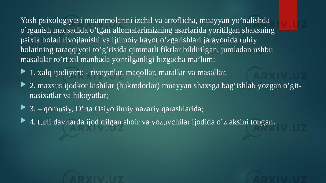 Yosh psixologiyasi muammolarini izchil va atroflicha, muayyan yo’nalishda o’rganish maqsadida o’tgan allomalarimizning asarlarida yoritilgan shaxsning psixik holati rivojlanishi va ijtimoiy hayot o’zgarishlari jarayonida ruhiy holatining taraqqiyoti to’g’risida qimmatli fikrlar bildirilgan, jumladan ushbu masalalar to’rt xil manbada yoritilganligi bizgacha ma’lum:  1. xalq ijodiyoti: - rivoyatlar, maqollar, matallar va masallar;  2. maxsus ijodkor kishilar (hukmdorlar) muayyan shaxsga bag’ishlab yozgan o’git- nasixatlar va hikoyatlar;  3. – qomusiy, O’rta Osiyo ilmiy nazariy qarashlarida;  4. turli davrlarda ijod qilgan shoir va yozuvchilar ijodida o’z aksini topgan . 