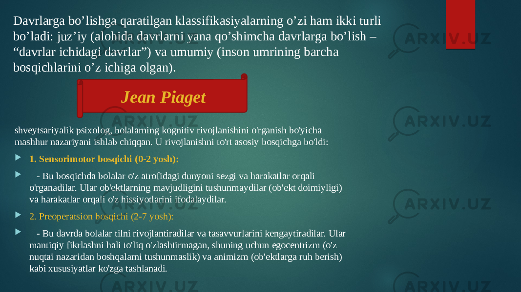 Davrlarga bo’lishga qaratilgan klassifikasiyalarning o’zi ham ikki turli bo’ladi: juz’iy (alohida davrlarni yana qo’shimcha davrlarga bo’lish – “davrlar ichidagi davrlar”) va umumiy (inson umrining barcha bosqichlarini o’z ichiga olgan). shveytsariyalik psixolog, bolalarning kognitiv rivojlanishini o&#39;rganish bo&#39;yicha mashhur nazariyani ishlab chiqqan. U rivojlanishni to&#39;rt asosiy bosqichga bo&#39;ldi:  1. Sensorimotor bosqichi (0-2 yosh):  - Bu bosqichda bolalar o&#39;z atrofidagi dunyoni sezgi va harakatlar orqali o&#39;rganadilar. Ular ob&#39;ektlarning mavjudligini tushunmaydilar (ob&#39;ekt doimiyligi) va harakatlar orqali o&#39;z hissiyotlarini ifodalaydilar.  2. Preoperatsion bosqichi (2-7 yosh):  - Bu davrda bolalar tilni rivojlantiradilar va tasavvurlarini kengaytiradilar. Ular mantiqiy fikrlashni hali to&#39;liq o&#39;zlashtirmagan, shuning uchun egocentrizm (o&#39;z nuqtai nazaridan boshqalarni tushunmaslik) va animizm (ob&#39;ektlarga ruh berish) kabi xususiyatlar ko&#39;zga tashlanadi. Jean Piaget 