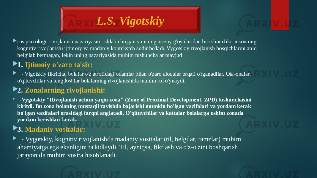   rus psixologi, rivojlanish nazariyasini ishlab chiqqan va uning asosiy g&#39;oyalaridan biri shundaki, insonning kognitiv rivojlanishi ijtimoiy va madaniy kontekstda sodir bo&#39;ladi. Vygotskiy rivojlanish bosqichlarini aniq belgilab bermagan, lekin uning nazariyasida muhim tushunchalar mavjud:  1. Ijtimoiy o&#39;zaro ta&#39;sir:  - Vigotskiy fikricha, bolalar o&#39;z atrofidagi odamlar bilan o&#39;zaro aloqalar orqali o&#39;rganadilar. Ota-onalar, o&#39;qituvchilar va tengdoshlar bolalarning rivojlanishida muhim rol o&#39;ynaydi.  2. Zonalarning rivojlanishi:  - Vygotskiy &#34;Rivojlanish uchun yaqin zona&#34; (Zone of Proximal Development, ZPD) tushunchasini kiritdi. Bu zona bolaning mustaqil ravishda bajarishi mumkin bo&#39;lgan vazifalari va yordam kerak bo&#39;lgan vazifalari orasidagi farqni anglatadi. O&#39;qituvchilar va kattalar bolalarga ushbu zonada yordam berishlari kerak.  3. Madaniy vositalar:  - Vygotskiy, kognitiv rivojlanishda madaniy vositalar (til, belgilar, ramzlar) muhim ahamiyatga ega ekanligini ta&#39;kidlaydi. Til, ayniqsa, fikrlash va o&#39;z-o&#39;zini boshqarish jarayonida muhim vosita hisoblanadi. L.S. Vigotskiy 