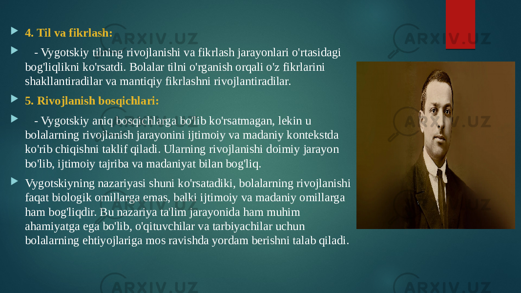  4. Til va fikrlash:  - Vygotskiy tilning rivojlanishi va fikrlash jarayonlari o&#39;rtasidagi bog&#39;liqlikni ko&#39;rsatdi. Bolalar tilni o&#39;rganish orqali o&#39;z fikrlarini shakllantiradilar va mantiqiy fikrlashni rivojlantiradilar.  5. Rivojlanish bosqichlari:  - Vygotskiy aniq bosqichlarga bo&#39;lib ko&#39;rsatmagan, lekin u bolalarning rivojlanish jarayonini ijtimoiy va madaniy kontekstda ko&#39;rib chiqishni taklif qiladi. Ularning rivojlanishi doimiy jarayon bo&#39;lib, ijtimoiy tajriba va madaniyat bilan bog&#39;liq.  Vygotskiyning nazariyasi shuni ko&#39;rsatadiki, bolalarning rivojlanishi faqat biologik omillarga emas, balki ijtimoiy va madaniy omillarga ham bog&#39;liqdir. Bu nazariya ta&#39;lim jarayonida ham muhim ahamiyatga ega bo&#39;lib, o&#39;qituvchilar va tarbiyachilar uchun bolalarning ehtiyojlariga mos ravishda yordam berishni talab qiladi. 