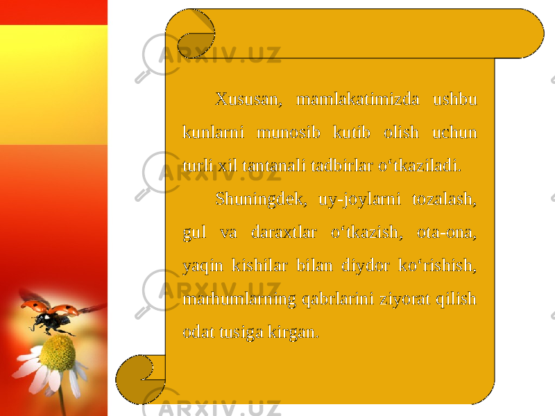 Xususan, mamlakatimizda ushbu kunlarni munosib kutib olish uchun turli xil tantanali tadbirlar o‘tkaziladi. Shuningdek, uy-joylarni tozalash, gul va daraxtlar o‘tkazish, ota-ona, yaqin kishilar bilan diydor ko‘rishish, marhumlarning qabrlarini ziyorat qilish odat tusiga kirgan. 