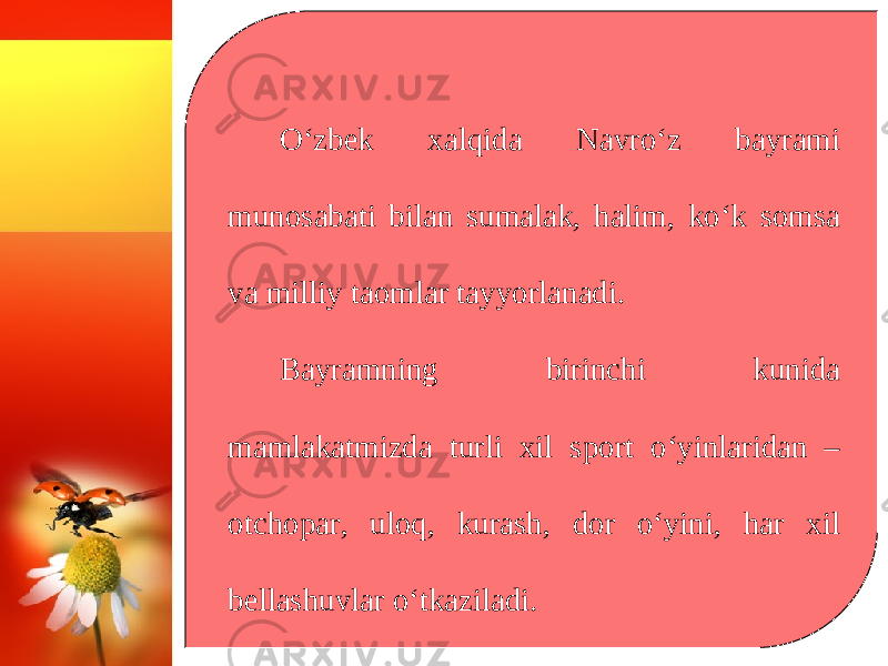 O‘zbek xalqida Navro‘z bayrami munosabati bilan sumalak, halim, ko‘k somsa va milliy taomlar tayyorlanadi. Bayramning birinchi kunida mamlakatmizda turli xil sport o‘yinlaridan – otchopar, uloq, kurash, dor o‘yini, har xil bellashuvlar o‘tkaziladi. 