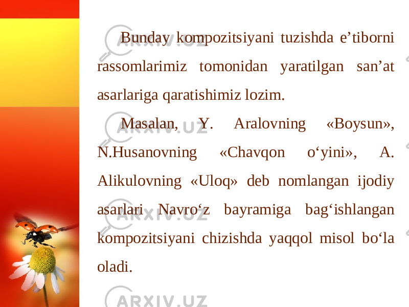 Bunday kompozitsiyani tuzishda e’tiborni rassomlarimiz tomonidan yaratilgan san’at asarlariga qaratishimiz lozim. Masalan, Y. Aralovning «Boysun», N.Husanovning «Chavqon o‘yini», A. Alikulovning «Uloq» deb nomlangan ijodiy asarlari Navro‘z bayramiga bag‘ishlangan kompozitsiyani chizishda yaqqol misol bo‘la oladi. 