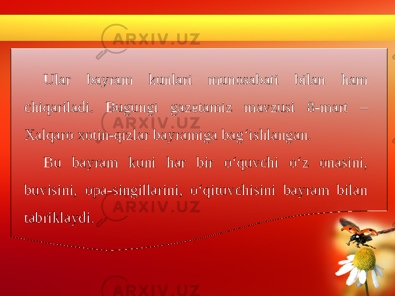 Ular bayram kunlari munosabati bilan ham chiqariladi. Bugungi gazetamiz mavzusi 8-mart – Xalqaro xotin-qizlar bayramiga bag‘ishlangan. Bu bayram kuni har bir o‘quvchi o‘z onasini, buvisini, opa-singillarini, o‘qituvchisini bayram bilan tabriklaydi. 