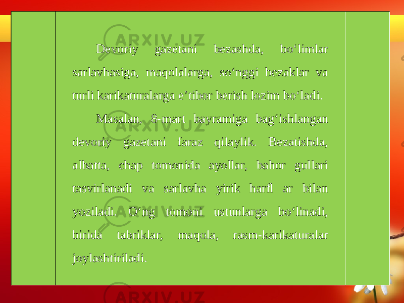 Devoriy gazetani bezashda, bo‘limlar sarlavhasiga, maqolalarga, so‘nggi bezaklar va turli karikaturalarga e’tibor berish lozim bo‘ladi. Masalan, 8-mart bayramiga bag‘ishlangan devoriy gazetani faraz qilaylik. Bezatishda, albatta, chap tomonida ayollar, bahor gullari tasvirlanadi va sarlavha yirik harﬂ ar bilan yoziladi. O‘ng tomoni ustunlarga bo‘linadi, birida tabriklar, maqola, rasm-karikaturalar joylashtiriladi. 