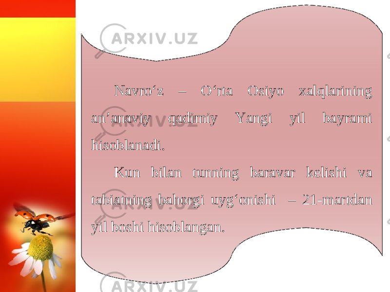 Navro‘z – O‘rta Osiyo xalqlarining an’anaviy qadimiy Yangi yil bayrami hisoblanadi. Kun bilan tunning baravar kelishi va tabiatning bahorgi uyg‘onishi – 21-martdan yil boshi hisoblangan. 