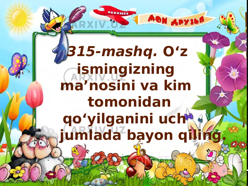  315-mashq. O‘z ismingizning ma’nosini va kim tomonidan qo‘yilganini uch jumlada bayon qiling. 