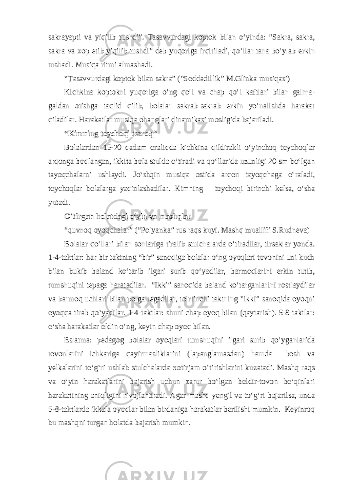 sakrayapti va yiqilib tushdi”. Tasavvurdagi koptok bilan o‘yinda: “Sakra, sakra, sakra va xop etib yiqilib tushdi” deb yuqoriga irqitiladi, qo‘llar tana bo‘ylab erkin tushadi. Musiqa ritmi almashadi. “Tasavvurdagi koptok bilan sakra” (“Soddadillik” M.Glinka musiqasi) Kichkina koptokni yuqoriga o‘ng qo‘l va chap qo‘l kaftlari bilan galma- galdan otishga taqlid qilib, bolalar sakrab-sakrab erkin yo‘nalishda harakat qiladilar. Harakatlar musiqa ohanglari dinamikasi mosligida bajariladi. “Kimning toychoqi tezroq” Bolalardan 15-20 qadam oraliqda kichkina qildirakli o‘yinchoq toychoqlar arqonga boqlangan, ikkita bola stulda o‘tiradi va qo‘llarida uzunligi 20 sm bo‘lgan tayoqchalarni ushlaydi. Jo‘shqin musiqa ostida arqon tayoqchaga o‘raladi, toychoqlar bolalarga yaqinlashadilar. Kimning toychoqi birinchi kelsa, o‘sha yutadi. O‘tirgan holatdagi o‘yin va mashqlar “quvnoq oyoqchalar” (“Polyanka” rus raqs kuyi. Mashq muallifi S.Rudneva) Bolalar qo‘llari bilan sonlariga tiralib stulchalarda o‘tiradilar, tirsaklar yonda. 1-4-taktlar: har bir taktning “bir” sanoqiga bolalar o‘ng oyoqlari tovonini uni kuch bilan bukib baland ko‘tarib ilgari surib qo‘yadilar, barmoqlarini erkin tutib, tumshuqini tepaga haratadilar. “Ikki” sanoqida baland ko‘targanlarini rostlaydilar va barmoq uchlari bilan polga tegadilar, to‘rtinchi taktning “ikki” sanoqida oyoqni oyoqqa tirab qo‘yadilar. 1-4-taktlar: shuni chap oyoq bilan (qaytarish). 5-8-taktlar: o‘sha harakatlar oldin o‘ng, keyin chap oyoq bilan. Eslatma: pedagog bolalar oyoqlari tumshuqini ilgari surib qo‘yganlarida tovonlarini ichkariga qayirmasliklarini (lapanglamasdan) hamda bosh va yelkalarini to‘g‘ri ushlab stulchalarda xotirjam o‘tirishlarini kuzatadi. Mashq raqs va o‘yin harakatlarini bajarish uchun zarur bo‘lgan boldir-tovon bo‘qinlari harakatining aniqligini rivojlantiradi. Agar mashq yengil va to‘g‘ri bajarilsa, unda 5-8-taktlarda ikkala oyoqlar bilan birdaniga harakatlar berilishi mumkin. Keyinroq bu mashqni turgan holatda bajarish mumkin. 