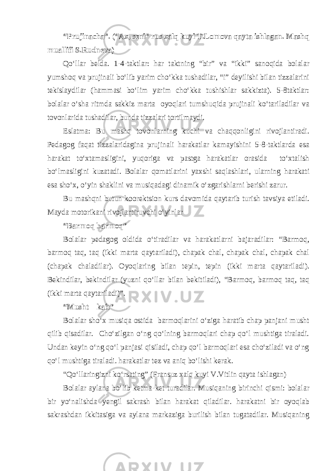 “Prujinacha”. (“Ax, seni” rus xalq kuyi T.Lomova qayta ishlagan. Mashq muallifi S.Rudneva) Qo‘llar belda. 1-4-taktlar: har taktning “bir” va “ikki” sanoqida bolalar yumshoq va prujinali bo‘lib yarim cho‘kka tushadilar, “i” deyilishi bilan tizzalarini tekislaydilar (hammasi bo‘lim yarim cho‘kka tushishlar sakkizta). 5-8taktlar: bolalar o‘sha ritmda sakkiz marta oyoqlari tumshuqida prujinali ko‘tariladilar va tovonlarida tushadilar, bunda tizzalari tortilmaydi. Eslatma: Bu mashq tovonlarning kuchi va chaqqonligini rivojlantiradi. Pedagog faqat tizzalaridagina prujinali harakatlar kamayishini 5-8-taktlarda esa harakat to‘xtamasligini, yuqoriga va pastga harakatlar orasida to‘xtalish bo‘lmasligini kuzatadi. Bolalar qomatlarini yaxshi saqlashlari, ularning harakati esa sho‘x, o‘yin shaklini va musiqadagi dinamik o‘zgarishlarni berishi zarur. Bu mashqni butun koorektsion kurs davomida qaytarib turish tavsiya etiladi. Mayda motorikani rivojlantiruvchi o‘yinlar “Barmoq barmoq” Bolalar pedagog oldida o‘tiradilar va harakatlarni bajaradilar: “Barmoq, barmoq taq, taq (ikki marta qaytariladi), chapak chal, chapak chal, chapak chal (chapak chaladilar). Oyoqlaring bilan tepin, tepin (ikki marta qaytariladi). Bekindilar, bekindilar (yuzni qo‘llar bilan bekitiladi), “Barmoq, barmoq taq, taq (ikki marta qaytariladi)”. “Musht – kaft” Bolalar sho‘x musiqa ostida barmoqlarini o‘ziga haratib chap panjani musht qilib qisadilar. Cho‘zilgan o‘ng qo‘lning barmoqlari chap qo‘l mushtiga tiraladi. Undan keyin o‘ng qo‘l panjasi qisiladi, chap qo‘l barmoqlari esa cho‘ziladi va o‘ng qo‘l mushtiga tiraladi. harakatlar tez va aniq bo‘lishi kerak. “Qo‘llaringizni ko‘rsating” (Fransuz xalq kuyi V.Vitlin qayta ishlagan) Bolalar aylana bo‘lib ketma-ket turadilar. Musiqaning birinchi qismi: bolalar bir yo‘nalishda yengil sakrash bilan harakat qiladilar. harakatni bir oyoqlab sakrashdan ikkitasiga va aylana markaziga burilish bilan tugatadilar. Musiqaning 