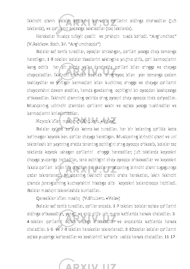 ikkinchi qismi: bolalar kaftlarini ko‘rsatib qo‘llarini oldinga cho‘zadilar (juft taktlarda), va qo‘llarini orqasiga bekitadilar (toq taktlarda). Harakatlar musiqa tufayli qazilli va jo‘shqin tusda bo‘ladi. “Arg‘umchoq” (V.Rebikov. Soch. 37. “Arg‘umchoqda”) Bolalar saf tortib turadilar, oyoqlar birlashgan, qo‘llari pastga chap tomonga haratilgan. 1-8-taktlar: bolalar tizzalarini sekingina prujina qilib, qo‘l barmoqlarini keng ochib har bir taktda yelka darajasida qo‘llari bilan o‘ngga va chapga chayqaladilar. Ikkinchi qismdan boshlab o‘ng oyoq bilan yon tomonga qadam tashlaydilar va yirilgan barmoqlari bilan kuchliroq o‘ngga va chapga qo‘llarini chayqatishni davom etadilar, hamda gavdaning oqirligini bir oyoqdan boshqasiga o‘tkazadilar. Ikkinchi qismning oxirida o‘ng oyoqni chap oyoqqa tirab qo‘yadilar. Musiqaning uchinchi qismidan qo‘llarni sekin va oqista pastga tushiradilar va barmoqlarini birlashtiradilar. Koptok bilan mashq (V.Shubert. «Vals») Bolalar aylana bo‘ylab ketma-ket turadilar. har bir bolaning qo‘lida katta bo‘lmagan koptok bor. qo‘llar chapga haratilgan. Musiqaning birinchi qismi va uni takrorlash: bir paytning o‘zida tananing oqirligini o‘ng oyoqqa o‘tkazib, bolalar toq taktlarda koptok ushagan qo‘llarini o‘ngga haratadilar; juft taktlarda koptokni chapga yuqoriga irqitadilar, tana oqirligini chap oyoqqa o‘tkazadilar va koptokni ikkala qo‘llari bilan ilib oladilar; harakatlar musiqaning birinchi qismi tugaguniga qadar takrorlanadi. Musiqaning ikkinchi qismi: o‘sha harakatlar, lekin ikkinchi qismda jaranglarning kuchayishini hisobga olib koptokni balandroqqa irqitiladi. Bolalar mashqni takrorlashda buriladilar. Qarsaklar bilan mashq (V.Shubert. «Vals») Bolalar saf tortib turadilar, qo‘llar orqada. 1-2-taktlar: bolalar oqista qo‘llarini oldinga o‘tkazadilar, yengil va aniq qilib uch marta kaftlarida harsak chaladilar. 3- 4-taktlar: qo‘llarini oqista orqaga o‘tkazadilar va orqalarida kaftlarida harsak chaladilar. 5-6- va 7-8-taktlar: harakatlar takrorlanadi. 9-10taktlar bolalar qo‘llarini oqista yuqoriga ko‘taradilar va boshlarinii ko‘tarib ustida harsak chaladilar. 11-12- 