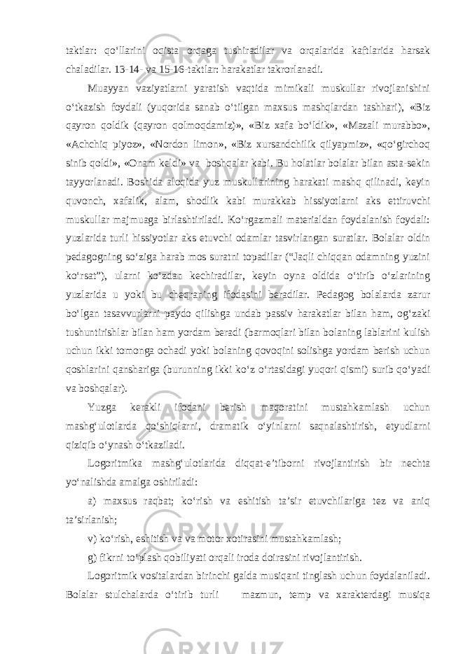 taktlar: qo‘llarini oqista orqaga tushiradilar va orqalarida kaftlarida harsak chaladilar. 13-14- va 15-16-taktlar: harakatlar takrorlanadi. Muayyan vaziyatlarni yaratish vaqtida mimikali muskullar rivojlanishini o‘tkazish foydali (yuqorida sanab o‘tilgan maxsus mashqlardan tashhari), «Biz qayron qoldik (qayron qolmoqdamiz)», «Biz xafa bo‘ldik», «Mazali murabbo», «Achchiq piyoz», «Nordon limon», «Biz xursandchilik qilyapmiz», «qo‘girchoq sinib qoldi», «Onam keldi» va boshqalar kabi. Bu holatlar bolalar bilan asta-sekin tayyorlanadi. Boshida aloqida yuz muskullarining harakati mashq qilinadi, keyin quvonch, xafalik, alam, shodlik kabi murakkab hissiyotlarni aks ettiruvchi muskullar majmuaga birlashtiriladi. Ko‘rgazmali materialdan foydalanish foydali: yuzlarida turli hissiyotlar aks etuvchi odamlar tasvirlangan suratlar. Bolalar oldin pedagogning so‘ziga harab mos suratni topadilar (“Jaqli chiqqan odamning yuzini ko‘rsat”), ularni ko‘zdan kechiradilar, keyin oyna oldida o‘tirib o‘zlarining yuzlarida u yoki bu cheqraning ifodasini beradilar. Pedagog bolalarda zarur bo‘lgan tasavvurlarni paydo qilishga undab passiv harakatlar bilan ham, og‘zaki tushuntirishlar bilan ham yordam beradi (barmoqlari bilan bolaning lablarini kulish uchun ikki tomonga ochadi yoki bolaning qovoqini solishga yordam berish uchun qoshlarini qanshariga (burunning ikki ko‘z o‘rtasidagi yuqori qismi) surib qo‘yadi va boshqalar). Yuzga kerakli ifodani berish maqoratini mustahkamlash uchun mashg‘ulotlarda qo‘shiqlarni, dramatik o‘yinlarni saqnalashtirish, etyudlarni qiziqib o‘ynash o‘tkaziladi. Logoritmika mashg‘ulotlarida diqqat-e’tiborni rivojlantirish bir nechta yo‘nalishda amalga oshiriladi: a) maxsus raqbat; ko‘rish va eshitish ta’sir etuvchilariga tez va aniq ta’sirlanish; v) ko‘rish, eshitish va va motor xotirasini mustahkamlash; g) fikrni to‘plash qobiliyati orqali iroda doirasini rivojlantirish. Logoritmik vositalardan birinchi galda musiqani tinglash uchun foydalaniladi. Bolalar stulchalarda o‘tirib turli mazmun, temp va xarakterdagi musiqa 