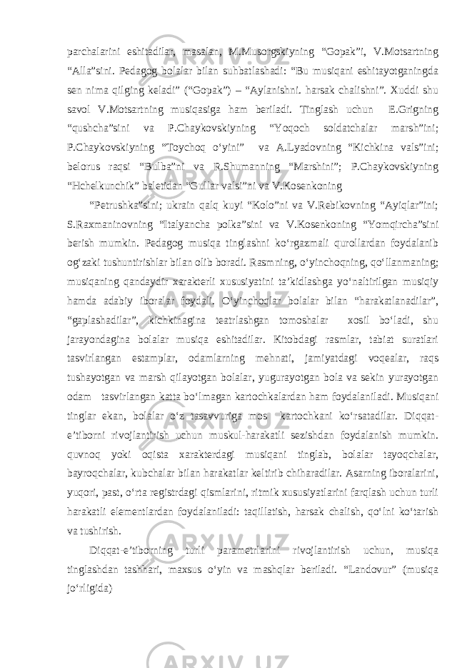 parchalarini eshitadilar, masalan, M.Musorgskiyning “Gopak”i, V.Motsartning “Alla”sini. Pedagog bolalar bilan suhbatlashadi: “Bu musiqani eshitayotganingda sen nima qilging keladi” (“Gopak”) – “Aylanishni. harsak chalishni”. Xuddi shu savol V.Motsartning musiqasiga ham beriladi. Tinglash uchun E.Grigning “qushcha”sini va P.Chaykovskiyning “Yoqoch soldatchalar marsh”ini; P.Chaykovskiyning “Toychoq o‘yini” va A.Lyadovning “Kichkina vals”ini; belorus raqsi “Bulba”ni va R.Shumanning “Marshini”; P.Chaykovskiyning “Hchelkunchik” baletidan “Gullar valsi”ni va V.Kosenkoning “Petrushka”sini; ukrain qalq kuyi “Kolo”ni va V.Rebikovning “Ayiqlar”ini; S.Raxmaninovning “Italyancha polka”sini va V.Kosenkoning “Yomqircha”sini berish mumkin. Pedagog musiqa tinglashni ko‘rgazmali qurollardan foydalanib og‘zaki tushuntirishlar bilan olib boradi. Rasmning, o‘yinchoqning, qo‘llanmaning; musiqaning qandaydir xarakterli xususiyatini ta’kidlashga yo‘naltirilgan musiqiy hamda adabiy iboralar foydali. O‘yinchoqlar bolalar bilan “harakatlanadilar”, “gaplashadilar”, kichkinagina teatrlashgan tomoshalar xosil bo‘ladi, shu jarayondagina bolalar musiqa eshitadilar. Kitobdagi rasmlar, tabiat suratlari tasvirlangan estamplar, odamlarning mehnati, jamiyatdagi voqealar, raqs tushayotgan va marsh qilayotgan bolalar, yugurayotgan bola va sekin yurayotgan odam tasvirlangan katta bo‘lmagan kartochkalardan ham foydalaniladi. Musiqani tinglar ekan, bolalar o‘z tasavvuriga mos kartochkani ko‘rsatadilar. Diqqat- e’tiborni rivojlantirish uchun muskul-harakatli sezishdan foydalanish mumkin. quvnoq yoki oqista xarakterdagi musiqani tinglab, bolalar tayoqchalar, bayroqchalar, kubchalar bilan harakatlar keltirib chiharadilar. Asarning iboralarini, yuqori, past, o‘rta registrdagi qismlarini, ritmik xususiyatlarini farqlash uchun turli harakatli elementlardan foydalaniladi: taqillatish, harsak chalish, qo‘lni ko‘tarish va tushirish. Diqqat-e’tiborning turli parametrlarini rivojlantirish uchun, musiqa tinglashdan tashhari, maxsus o‘yin va mashqlar beriladi. “Landovur” (musiqa jo‘rligida) 