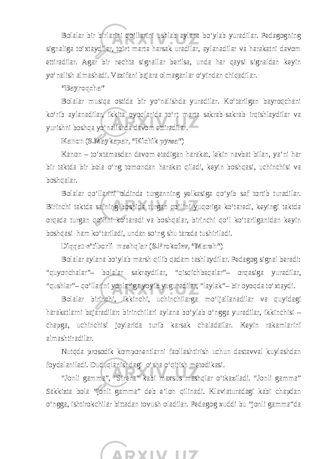 Bolalar bir birlarini qo‘llarini ushlab aylana bo‘ylab yuradilar. Pedagogning signaliga to‘xtaydilar, to‘rt marta harsak uradilar, aylanadilar va harakatni davom ettiradilar. Agar bir nechta signallar berilsa, unda har qaysi signaldan keyin yo‘nalish almashadi. Vazifani bajara olmaganlar o‘yindan chiqadilar. “Bayroqcha” Bolalar musiqa ostida bir yo‘nalishda yuradilar. Ko‘tarilgan bayroqchani ko‘rib aylanadilar, ikkita oyoqlarida to‘rt marta sakrab-sakrab irqishlaydilar va yurishni boshqa yo‘nalishda davom ettiradilar. Kanon (S.Maykapar, “Kichik pyesa”) Kanon – to‘xtamasdan davom etadigan harakat, lekin navbat bilan, ya’ni har bir taktda bir bola o‘ng tomondan harakat qiladi, keyin boshqasi, uchinchisi va boshqalar. Bolalar qo‘llarini oldinda turganning yelkasiga qo‘yib saf tortib turadilar. Birinchi taktda safning boshida turgan qo‘lini yuqoriga ko‘taradi, keyingi taktda orqada turgan qo‘lini ko‘taradi va boshqalar, birinchi qo‘l ko‘tarilganidan keyin boshqasi ham ko‘tariladi, undan so‘ng shu tarzda tushiriladi. Diqqat-e’tiborli mashqlar (S.Prokofev, “Marsh”) Bolalar aylana bo‘ylab marsh qilib qadam tashlaydilar. Pedagog signal beradi: “quyonchalar”– bolalar sakraydilar, “qisqichbaqalar”– orqasiga yuradilar, “qushlar”– qo‘llarini yonlariga yoyib yuguradilar, “laylak”– bir oyoqda to‘xtaydi. Bolalar birinchi, ikkinchi, uchinchilarga mo‘ljallanadilar va quyidagi harakatlarni bajaradilar: birinchilari aylana bo‘ylab o‘ngga yuradilar, ikkinchisi – chapga, uchinchisi joylarida turib karsak chaladailar. Keyin rakamlarini almashtiradilar. Nutqda prosodik komponentlarni faollashtirish uchun dastavval kuylashdan foydalaniladi. Duduqlanishdagi o‘sha o‘qitish metodikasi. “Jonli gamma”, “Sirena” kabi maxsus mashqlar o‘tkaziladi. “Jonli gamma” Sakkizta bola “jonli gamma” deb e’lon qilinadi. Klaviaturadagi kabi chapdan o‘ngga, ishtirokchilar bittadan tovush oladilar. Pedagog xuddi bu “jonli gamma”da 