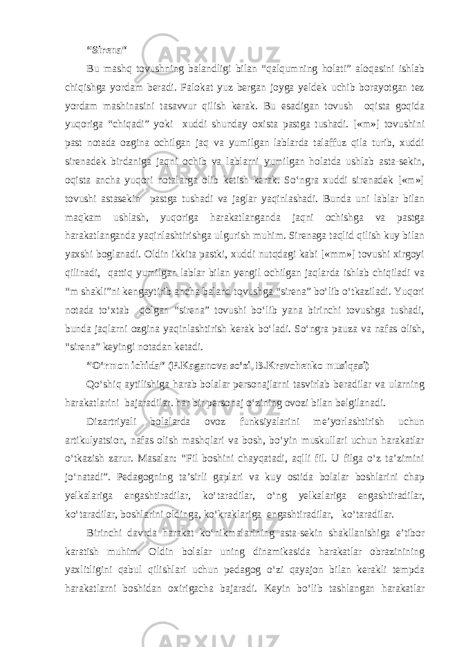 “Sirena” Bu mashq tovushning balandligi bilan “qalqumning holati” aloqasini ishlab chiqishga yordam beradi. Falokat yuz bergan joyga yeldek uchib borayotgan tez yordam mashinasini tasavvur qilish kerak. Bu esadigan tovush oqista goqida yuqoriga “chiqadi” yoki xuddi shunday oxista pastga tushadi. [«m»] tovushini past notada ozgina ochilgan jaq va yumilgan lablarda talaffuz qila turib, xuddi sirenadek birdaniga jaqni ochib va lablarni yumilgan holatda ushlab asta-sekin, oqista ancha yuqori notalarga olib ketish kerak. So‘ngra xuddi sirenadek [«m»] tovushi astasekin pastga tushadi va jaglar yaqinlashadi. Bunda uni lablar bilan maqkam ushlash, yuqoriga harakatlanganda jaqni ochishga va pastga harakatlanganda yaqinlashtirishga ulgurish muhim. Sirenaga taqlid qilish kuy bilan yaxshi boglanadi. Oldin ikkita pastki, xuddi nutqdagi kabi [«mm»] tovushi xirgoyi qilinadi, qattiq yumilgan lablar bilan yengil ochilgan jaqlarda ishlab chiqiladi va “m shakli”ni kengaytirib ancha baland tovushga “sirena” bo‘lib o‘tkaziladi. Yuqori notada to‘xtab qolgan “sirena” tovushi bo‘lib yana birinchi tovushga tushadi, bunda jaqlarni ozgina yaqinlashtirish kerak bo‘ladi. So‘ngra pauza va nafas olish, “sirena” keyingi notadan ketadi. “O‘rmon ichida” (P.Kaganova so‘zi, B.Kravchenko musiqasi) Qo‘shiq aytilishiga harab bolalar personajlarni tasvirlab beradilar va ularning harakatlarini bajaradilar. har bir personaj o‘zining ovozi bilan belgilanadi. Dizartriyali bolalarda ovoz funksiyalarini me’yorlashtirish uchun artikulyatsion, nafas olish mashqlari va bosh, bo‘yin muskullari uchun harakatlar o‘tkazish zarur. Masalan: “Fil boshini chayqatadi, aqlli fil. U filga o‘z ta’zimini jo‘natadi”. Pedagogning ta’sirli gaplari va kuy ostida bolalar boshlarini chap yelkalariga engashtiradilar, ko‘taradilar, o‘ng yelkalariga engashtiradilar, ko‘taradilar, boshlarini oldinga, ko‘kraklariga engashtiradilar, ko‘taradilar. Birinchi davrda harakat ko‘nikmalarining asta-sekin shakllanishiga e’tibor karatish muhim. Oldin bolalar uning dinamikasida harakatlar obrazinining yaxlitligini qabul qilishlari uchun pedagog o‘zi qayajon bilan kerakli tempda harakatlarni boshidan oxirigacha bajaradi. Keyin bo‘lib tashlangan harakatlar 