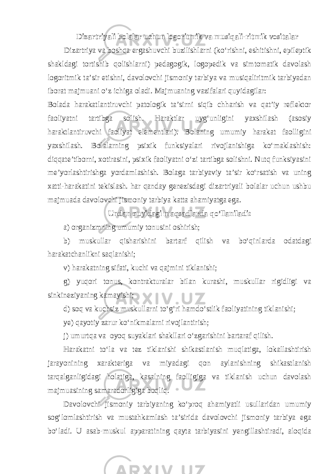 Dizartriyali bolalar uchun logoritmik va musiqali-ritmik vositalar Dizartriya va boshqa ergashuvchi buzilishlarni (ko‘rishni, eshitishni, epileptik shakldagi tortishib qolishlarni) pedagogik, logopedik va simtomatik davolash logoritmik ta’sir etishni, davolovchi jismoniy tarbiya va musiqaliritmik tarbiyadan iborat majmuani o‘z ichiga oladi. Majmuaning vazifalari quyidagilar: Bolada harakatlantiruvchi patologik ta’sirni siqib chharish va qat’iy reflektor faoliyatni tartibga solish. Haraktlar uyg‘unligini yaxshilash (asosiy haraktlantiruvchi faoliyat elementlari). Bolaning umumiy harakat faolligini yaxshilash. Bolalarning psixik funksiyalari rivojlanishiga ko‘maklashish: diqqate’tiborni, xotirasini, psixik faoliyatni o‘zi tartibga solishni. Nutq funksiyasini me’yorlashtirishga yordamlashish. Bolaga tarbiyaviy ta’sir ko‘rsatish va uning xatti-harakatini tekislash. har qanday genezisdagi dizartriyali bolalar uchun ushbu majmuada davolovchi jismoniy tarbiya katta ahamiyatga ega. Undan quyidagi maqsadlarda qo‘llaniladi: а ) organizmning umumiy tonusini oshirish; b) muskullar qisharishini bartarf qilish va bo‘qinlarda odatdagi harakatchanlikni saqlanishi; v) harakatning sifati, kuchi va qajmini tiklanishi; g) yuqori tonus, kontrakturalar bilan kurashi, muskullar rigidligi va sinkineziyaning kamayishi; d) soq va kuchsiz muskullarni to‘g‘ri hamdo‘stlik faoliyatining tiklanishi; ye) qayotiy zarur ko‘nikmalarni rivojlantirish; j) umurtqa va oyoq suyaklari shakllari o‘zgarishini bartaraf qilish. Harakatni to‘la va tez tiklanishi shikastlanish muqlatiga, lokallashtirish jarayonining xarakteriga va miyadagi qon aylanishning shikastlanish tarqalganligidagi holatiga, kasalning faolligiga va tiklanish uchun davolash majmuasining samaradorligiga boqliq. Davolovchi jismoniy tarbiyaning ko‘proq ahamiyatli usullaridan umumiy sog‘lomlashtirish va mustahkamlash ta’sirida davolovchi jismoniy tarbiya ega bo‘ladi. U asab-muskul apparatining qayta tarbiyasini yengillashtiradi, aloqida 