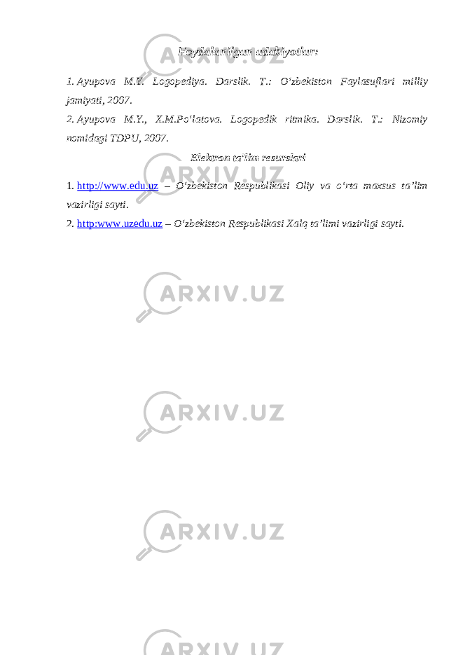 Foydalanilgan adabiyotlar: 1. Ayupova M.Y. Logopediya. Darslik. T.: O‘zbekiston Faylasuflari milliy jamiyati, 2007. 2. Ayupova M.Y., X.M.Po‘latova. Logopedik ritmika. Darslik. T.: Nizomiy nomidagi TDPU, 2007. Elektron ta’lim resurslari 1. http :/ / www.edu.uz – O‘zbekiston Respublikasi Oliy va o‘rta maxsus ta’lim vazirligi sayti. 2. http: www.uzedu.uz – O‘zbekiston Respublikasi Xalq ta’limi vazirligi sayti. 