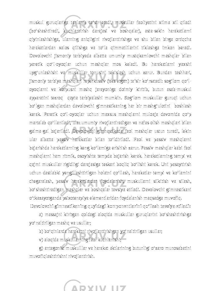 muskul guruqlariga tanlanib ta’sir etadi, muskullar faoliyatini xilma xil qiladi (bo‘shashtiradi, kuchlantirish darajasi va boshqalar), asta-sekin harakatlarni qiyinlashishiga, ularning aniqligini rivojlantirishga va shu bilan birga ortiqcha harakatlardan xalos qilishga va to‘la qimmatlilarini tiklashga imkon beradi. Davolovchi jismoniy tarbiyada albatta umumiy mustqkamlovchi mashqlar bilan paretik qo‘l-oyoqlar uchun mashqlar mos keladi. Bu harakatlarni yaxshi uyg‘unlashishi va muskullar tonusini tekislash uchun zarur. Bundan tashhari, jismoniy tarbiya mashqlari reperkussiv (aks etgan) ta’sir ko‘rsatadi: sog‘lom qo‘l- oyoqlarni va korpusni mashq jarayoniga doimiy kiritib, butun asab-muskul apparatini tezroq qayta tarbiyalashi mumkin. Sog‘lom muskullar guruqi uchun bo‘lgan mashqlardan davolovchi gimnastikaning har bir mashg‘ulotini boshlash kerak. Paretik qo‘l-oyoqlar uchun maxsus mashqlarni muloaja davomida qo‘p martalab qo‘llaniladi, ular umumiy rivojlantiradigan va nafas olish mashqlari bilan galma-gal bajariladi. Davolovchi gimnastikada faol mashqlar ustun turadi, lekin ular albatta passiv harakatlar bilan to‘ldiriladi. Faol va passiv mashqlarni bajarishda harakatlarning keng ko‘lamiga erishish zarur. Passiv mashqlar kabi faol mashqlarni ham ritmik, osoyishta tempda bajarish kerak. harakatlarning tempi va qajmi muskullar rigidligi darajasiga teskari boqliq bo‘lishi kerak. Uni pasaytirish uchun dastlabki yengillashtirilgan holatni qo‘llash, harakatlar tempi va ko‘lamini chegaralash, passiv harakatlardan foydalanish, muskullarni silkitish va silash, bo‘shashtiradigan mashqlar va boshqalar tavsiya etiladi. Davolovchi gimnastikani o‘tkazayotganda psixoterapiya elementlaridan foydalanish maqsadga muvofiq. Davolovchi gimnastikaning quyidagi komponentlarini qo‘llash tavsiya etiladi: а ) massajni kiritgan qoldagi aloqida muskullar guruqlarini bo‘shashtirishga yo‘naltirilgan mashq va usullar; b) bo‘qinlarda harakatni rivojlantirishgan yo‘naltirilgan usullar; v) aloqida muskullarning faol kuchlanishi; g) antagonist muskulllar va harakat aktlarining butunligi o‘zaro munosabatini muvofiqlashtirishni rivojlantirish. 