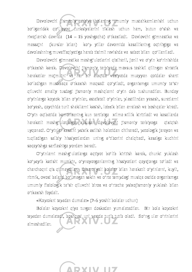 Davolovchi jismoniy tarbiya bolaning umumiy mustahkamlanishi uchun bo‘lganidek qo‘l-oyoq funksiyalarini tiklash uchun ham, butun o‘sish va rivojlanish davrida (14 – 15 yoshgacha) o‘tkaziladi. Davlovchi gimnastika va massajni (kurslar bilan) ko‘p yillar davomida kasallikning oqirligiga va davolashning muvaffaqiyatiga harab tizimli ravishda va sabot bilan qo‘llaniladi. Davolovchi gimnastika mashg‘ulotlarini qiziharli, jonli va o‘yin ko‘rinishida o‘tkazish kerak. Davolovchi jismoniy tarbiyada maxsus tashkil qilingan sintetik harakatlar majmuini va har bir aloqida vaziyatda muayyan qoidalar sharti bo‘ladigan musobaqa o‘tkazish maqsadi qo‘yiladi, organizmga umumiy ta’sir qiluvchi amaliy tusdagi jismoniy mashqlarni o‘yin deb tushunadilar. Bunday o‘yinlarga koptok bilan o‘yinlar, estafetali o‘yinlar, plastilindan yasash, suratlarni bo‘yash, qaychida turli shakllarni kesish, lobzik bilan arralash va boshqalar kiradi. O‘yin oqibatida bemorlarning kun tartibiga xilma-xillik kiritiladi va kasallarda harakatli mashg‘ulotlarga, xususan davolovchi jismoniy tarbiyaga qiziqish uyqonadi. O‘yinlar kasalni psixik ezilish holatidan chiharadi, patologik jarayon va tuqiladigan salbiy hissiyotlardan uning e’tiborini chalqitadi, kasalga kuchini soqayishga sarflashiga yordam beradi. O‘yinlarni mashg‘ulotlarga eqtiyot bo‘lib kiritish kerak, chunki yuklash ko‘payib ketishi mumkin, o‘ynayotganlarning hissiyotlari qayajonga to‘ladi va charchoqni qis qilmaydilar. Dizartriyali bolalar bilan harakatli o‘yinlarni, kuyli, ritmik, ovozi baland bo‘lmagan sekin va o‘rta tempdagi musiqa ostida organizmga umumiy fiziologik ta’sir qiluvchi biroz va o‘rtacha psixojismoniy yuklash bilan o‘tkazish foydali. «Koptokni tepadan dumalat» (2–5 yoshli bolalar uchun) Bolalar koptokni qiya turgan doskadan yumalatadilar. Bir bola koptokni tepadan dumalatadi, boshqasi uni pastda turib tutib oladi. So‘ng ular o‘rinlarini almashadilar. 