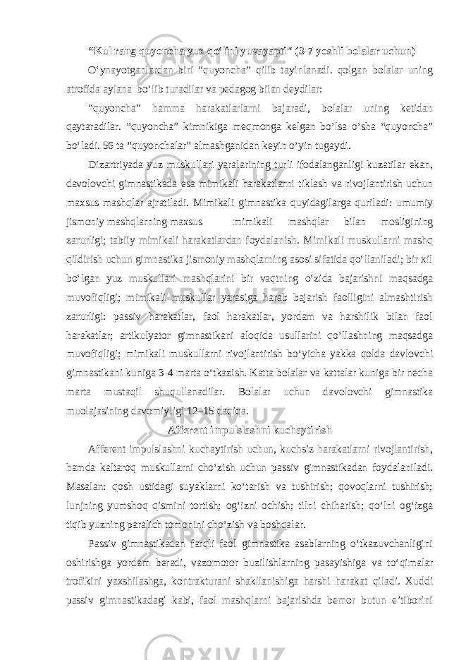 “Kul rang quyoncha yuz-qo‘lini yuvayapti” (3-7 yoshli bolalar uchun) O‘ynayotganlardan biri “quyoncha” qilib tayinlanadi. qolgan bolalar uning atrofida aylana bo‘lib turadilar va pedagog bilan deydilar: “quyoncha” hamma harakatlarlarni bajaradi, bolalar uning ketidan qaytaradilar. “quyoncha” kimnikiga meqmonga kelgan bo‘lsa o‘sha “quyoncha” bo‘ladi. 56 ta “quyonchalar” almashganidan keyin o‘yin tugaydi. Dizartriyada yuz muskullari yaralarining turli ifodalanganligi kuzatilar ekan, davolovchi gimnastikada esa mimikali harakatlarni tiklash va rivojlantirish uchun maxsus mashqlar ajratiladi. Mimikali gimnastika quyidagilarga quriladi: umumiy jismoniy mashqlarning maxsus mimikali mashqlar bilan mosligining zarurligi; tabiiy mimikali harakatlardan foydalanish. Mimikali muskullarni mashq qildirish uchun gimnastika jismoniy mashqlarning asosi sifatida qo‘llaniladi; bir xil bo‘lgan yuz muskullari mashqlarini bir vaqtning o‘zida bajarishni maqsadga muvofiqligi; mimikali muskullar yarasiga harab bajarish faolligini almashtirish zarurligi: passiv harakatlar, faol harakatlar, yordam va harshilik bilan faol harakatlar; artikulyator gimnastikani aloqida usullarini qo‘llashning maqsadga muvofiqligi; mimikali muskullarni rivojlantirish bo‘yicha yakka qolda davlovchi gimnastikani kuniga 3-4 marta o‘tkazish. Katta bolalar va kattalar kuniga bir necha marta mustaqil shuqullanadilar. Bolalar uchun davolovchi gimnastika muolajasining davomiyligi 12–15 daqiqa. Afferent impulslashni kuchaytirish Afferent impulslashni kuchaytirish uchun, kuchsiz harakatlarni rivojlantirish, hamda kaltaroq muskullarni cho‘zish uchun passiv gimnastikadan foydalaniladi. Masalan: qosh ustidagi suyaklarni ko‘tarish va tushirish; qovoqlarni tushirish; lunjning yumshoq qismini tortish; og‘izni ochish; tilni chiharish; qo‘lni og‘izga tiqib yuzning paralich tomonini cho‘zish va boshqalar. Passiv gimnastikadan farqli faol gimnastika asablarning o‘tkazuvchanligini oshirishga yordam beradi, vazomotor buzilishlarning pasayishiga va to‘qimalar trofikini yaxshilashga, kontrakturani shakllanishiga harshi harakat qiladi. Xuddi passiv gimnastikadagi kabi, faol mashqlarni bajarishda bemor butun e’tiborini 