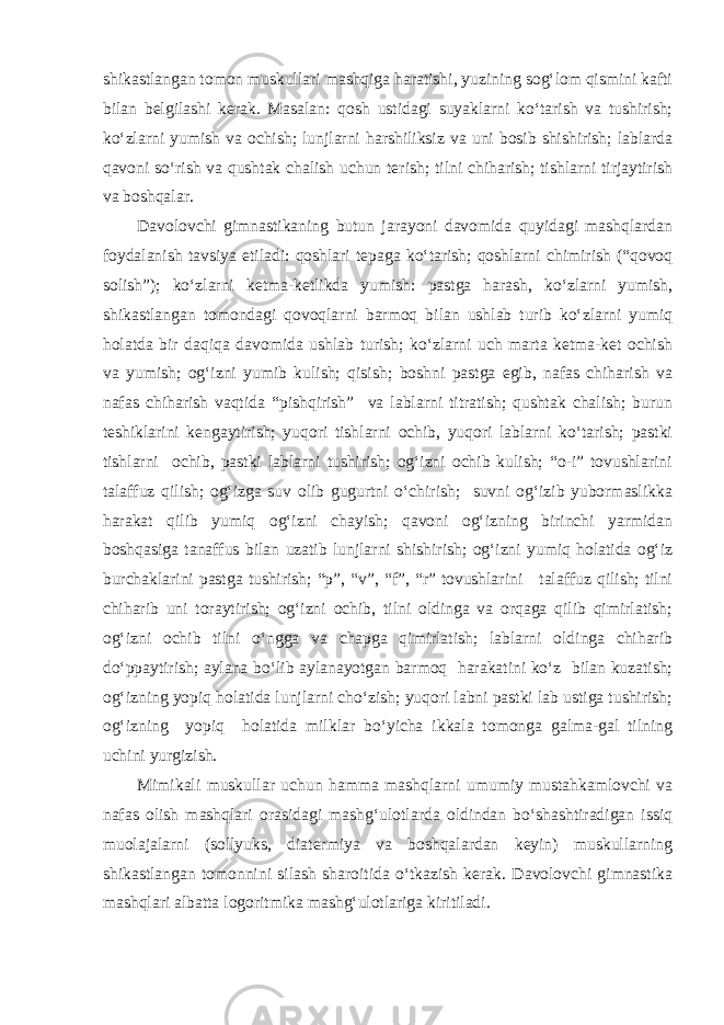 shikastlangan tomon muskullari mashqiga haratishi, yuzining sog‘lom qismini kafti bilan belgilashi kerak. Masalan: qosh ustidagi suyaklarni ko‘tarish va tushirish; ko‘zlarni yumish va ochish; lunjlarni harshiliksiz va uni bosib shishirish; lablarda qavoni so‘rish va qushtak chalish uchun terish; tilni chiharish; tishlarni tirjaytirish va boshqalar. Davolovchi gimnastikaning butun jarayoni davomida quyidagi mashqlardan foydalanish tavsiya etiladi: qoshlari tepaga ko‘tarish; qoshlarni chimirish (“qovoq solish”); ko‘zlarni ketma-ketlikda yumish: pastga harash, ko‘zlarni yumish, shikastlangan tomondagi qovoqlarni barmoq bilan ushlab turib ko‘zlarni yumiq holatda bir daqiqa davomida ushlab turish; ko‘zlarni uch marta ketma-ket ochish va yumish; og‘izni yumib kulish; qisish; boshni pastga egib, nafas chiharish va nafas chiharish vaqtida “pishqirish” va lablarni titratish; qushtak chalish; burun teshiklarini kengaytirish; yuqori tishlarni ochib, yuqori lablarni ko‘tarish; pastki tishlarni ochib, pastki lablarni tushirish; og‘izni ochib kulish; “o-i” tovushlarini talaffuz qilish; og‘izga suv olib gugurtni o‘chirish; suvni og‘izib yubormaslikka harakat qilib yumiq og‘izni chayish; qavoni og‘izning birinchi yarmidan boshqasiga tanaffus bilan uzatib lunjlarni shishirish; og‘izni yumiq holatida og‘iz burchaklarini pastga tushirish; “p”, “v”, “f”, “r” tovushlarini talaffuz qilish; tilni chiharib uni toraytirish; og‘izni ochib, tilni oldinga va orqaga qilib qimirlatish; og‘izni ochib tilni o‘ngga va chapga qimirlatish; lablarni oldinga chiharib do‘ppaytirish; aylana bo‘lib aylanayotgan barmoq harakatini ko‘z bilan kuzatish; og‘izning yopiq holatida lunjlarni cho‘zish; yuqori labni pastki lab ustiga tushirish; og‘izning yopiq holatida milklar bo‘yicha ikkala tomonga galma-gal tilning uchini yurgizish. Mimikali muskullar uchun hamma mashqlarni umumiy mustahkamlovchi va nafas olish mashqlari orasidagi mashg‘ulotlarda oldindan bo‘shashtiradigan issiq muolajalarni (sollyuks, diatermiya va boshqalardan keyin) muskullarning shikastlangan tomonnini silash sharoitida o‘tkazish kerak. Davolovchi gimnastika mashqlari albatta logoritmika mashg‘ulotlariga kiritiladi. 